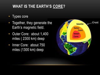WHAT IS THE EARTH’S CORE?
• Types core
• Together, they generate the
Earth’s magnetic field.
• Outer Core: about 1,400
miles ( 2300 km) deep
• Inner Core: about 750
miles (1300 km) deep
 