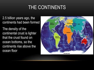 THE CONTINENTS
2.5 billion years ago, the
continents had been formed
The density of the
continental crust is lighter
that the crust found on
ocean bottoms, so the
continents rise above the
ocean floor
 