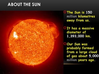 ABOUT THE SUN
The Sun is 150
million kilometres
away from us.
It has a massive
diameter of
1,393,000 km.
Our Sun was
probably formed
from a large cloud
of gas about 5,000
million years ago.
 
