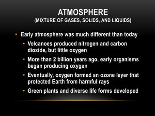 ATMOSPHERE
(MIXTURE OF GASES, SOLIDS, AND LIQUIDS)
• Early atmosphere was much different than today
• Volcanoes produced nitrogen and carbon
dioxide, but little oxygen
• More than 2 billion years ago, early organisms
began producing oxygen
• Eventually, oxygen formed an ozone layer that
protected Earth from harmful rays
• Green plants and diverse life forms developed
 
