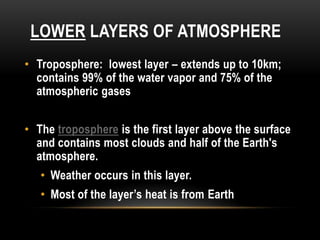 LOWER LAYERS OF ATMOSPHERE
• Troposphere: lowest layer – extends up to 10km;
contains 99% of the water vapor and 75% of the
atmospheric gases
• The troposphere is the first layer above the surface
and contains most clouds and half of the Earth's
atmosphere.
• Weather occurs in this layer.
• Most of the layer’s heat is from Earth
 