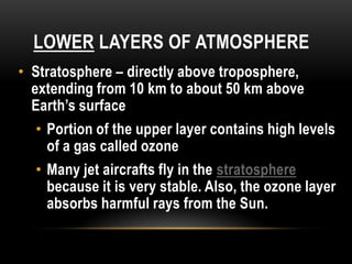 LOWER LAYERS OF ATMOSPHERE
• Stratosphere – directly above troposphere,
extending from 10 km to about 50 km above
Earth’s surface
• Portion of the upper layer contains high levels
of a gas called ozone
• Many jet aircrafts fly in the stratosphere
because it is very stable. Also, the ozone layer
absorbs harmful rays from the Sun.
 