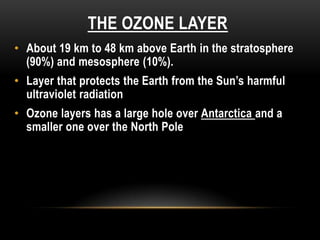 THE OZONE LAYER
• About 19 km to 48 km above Earth in the stratosphere
(90%) and mesosphere (10%).
• Layer that protects the Earth from the Sun’s harmful
ultraviolet radiation
• Ozone layers has a large hole over Antarctica and a
smaller one over the North Pole
 