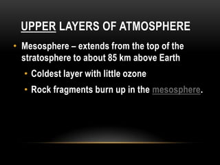 UPPER LAYERS OF ATMOSPHERE
• Mesosphere – extends from the top of the
stratosphere to about 85 km above Earth
• Coldest layer with little ozone
• Rock fragments burn up in the mesosphere.
 