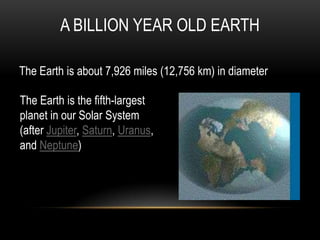 A BILLION YEAR OLD EARTH
The Earth is about 7,926 miles (12,756 km) in diameter
The Earth is the fifth-largest
planet in our Solar System
(after Jupiter, Saturn, Uranus,
and Neptune)
 