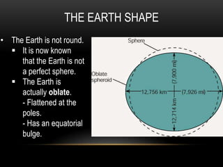 THE EARTH SHAPE
• The Earth is not round.
 It is now known
that the Earth is not
a perfect sphere.
 The Earth is
actually oblate.
- Flattened at the
poles.
- Has an equatorial
bulge.
 