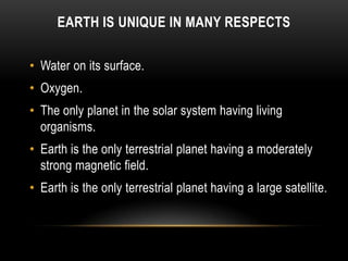 EARTH IS UNIQUE IN MANY RESPECTS
• Water on its surface.
• Oxygen.
• The only planet in the solar system having living
organisms.
• Earth is the only terrestrial planet having a moderately
strong magnetic field.
• Earth is the only terrestrial planet having a large satellite.
 
