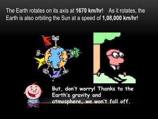 The Earth rotates on its axis at 1670 km/hr! As it rotates, the
Earth is also orbiting the Sun at a speed of 1,08,000 km/hr!
But, don’t worry! Thanks to the
Earth’s gravity and
atmosphere, we won’t fall off.
 