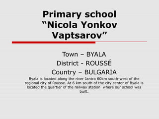 Primary school
“Nicola Yonkov
Vaptsarov”
Town – BYALA
District - ROUSSÉ
Country – BULGARIA
Byala is located along the river Jantra 60km south-west of the
regional city of Rousse. At 6 km south of the city center of Byala is
located the quartier of the railway station where our school was
built.
 