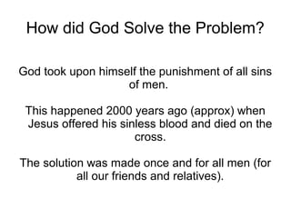 How did God Solve the Problem?

God took upon himself the punishment of all sins
                   of men.

 This happened 2000 years ago (approx) when
 Jesus offered his sinless blood and died on the
                      cross.

The solution was made once and for all men (for
           all our friends and relatives).
 