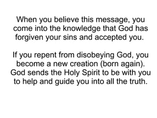 When you believe this message, you
come into the knowledge that God has
 forgiven your sins and accepted you.

If you repent from disobeying God, you
  become a new creation (born again).
God sends the Holy Spirit to be with you
 to help and guide you into all the truth.
 
