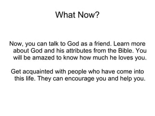 What Now?


Now, you can talk to God as a friend. Learn more
 about God and his attributes from the Bible. You
 will be amazed to know how much he loves you.

Get acquainted with people who have come into
 this life. They can encourage you and help you.
 