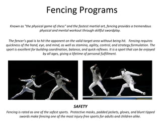 Fencing Programs Known as &quot;the physical game of chess&quot; and the fastest martial art, fencing provides a tremendous physical and mental workout through skillful swordplay.  The fencer's goal is to hit the opponent on the valid target area without being hit.  Fencing requires quickness of the hand, eye, and mind, as well as stamina, agility, control, and strategy formulation. The sport is excellent for building coordination, balance, and quick reflexes. It is a sport that can be enjoyed by all ages, giving a lifetime of personal fulfillment.   SAFETY Fencing is rated as one of the safest sports.  Protective masks, padded jackets, gloves, and blunt tipped swords make fencing one of the most injury-free sports for adults and children alike.  