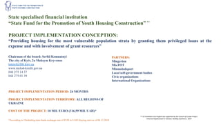 State specialised financial institution
“State Fund for the Promotion of Youth Housing Construction” **
PROJECT IMPLEMENTATION CONCEPTION:
“Providing housing for the most vulnerable population strata by granting them privileged loans at the
expense and with involvement of grant resources”
Chairman of the board: Serhii Komnatnyi
The city of Kyiv, 2a Maksym Kryvonos
interel@fhb.kiev.ua
www.molod-kredit.gov.ua
044 275 14 37
044 275 01 39
PARTNERS:
Mingerion
MinTOT
Minmolodsport
Local self-government bodies
Civic organizations
International Organizations
PROJECT IMPLEMENTATION PERIOD: 24 MONTHS
PROJECT IMPLEMENTATION TERRITORY: ALL REGIONS OF
UKRAINE
COST OF THE PROJECT: 10 MIL EURO (316,59 MIL UAH)*
*According to Ukrdealing inter-bank exchange rate of EUR to UAH (buying rate) as of 06.12.2018
** © Translation into English was supported by the Council of Europe Project
«Internal Displacement in Ukraine: Building Solutions», 2019
 