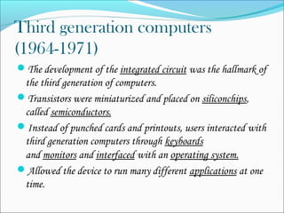 Third generation computers 
(1964-1971) 
The development of the integrated circuit was the hallmark of 
the third generation of computers. 
Transistors were miniaturized and placed on siliconchips, 
called semiconductors. 
Instead of punched cards and printouts, users interacted with 
third generation computers through keyboards 
and monitors and interfaced with an operating system. 
Allowed the device to run many different applications at one 
time. 
 
