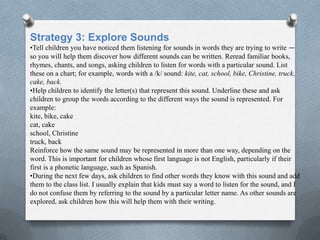 Strategy 3: Explore Sounds
•Tell children you have noticed them listening for sounds in words they are trying to write —
so you will help them discover how different sounds can be written. Reread familiar books,
rhymes, chants, and songs, asking children to listen for words with a particular sound. List
these on a chart; for example, words with a /k/ sound: kite, cat, school, bike, Christine, truck,
cake, back.
•Help children to identify the letter(s) that represent this sound. Underline these and ask
children to group the words according to the different ways the sound is represented. For
example:
kite, bike, cake
cat, cake
school, Christine
truck, back
Reinforce how the same sound may be represented in more than one way, depending on the
word. This is important for children whose first language is not English, particularly if their
first is a phonetic language, such as Spanish.
•During the next few days, ask children to find other words they know with this sound and add
them to the class list. I usually explain that kids must say a word to listen for the sound, and I
do not confuse them by referring to the sound by a particular letter name. As other sounds are
explored, ask children how this will help them with their writing.
 