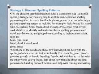 Strategy 4: Discover Spelling Patterns
•Tell the children that thinking about what a word looks like is a useful
spelling strategy, so you are going to explore some common spelling
patterns together. Reread a familiar big book, poem, or so on, selecting a
particular spelling pattern to look for. For example, look for and list words
with ea, such as: bead, bread, dead, instead, great, read, treat, break.
•Ask children to identify and underline the ea spelling pattern in each
word, say the words, and group them according to their pronunciation,
such as:
bead, read, treat
bread, dead, instead, read
great, break
•Select one of the words and show how knowing it can help with the
spelling of other words in that word family. For example, great: greater,
greatest, greatly, or break: breaking, breaks. Ask children to try this with
the other words you've found. Talk about how thinking about spelling
patterns and building on word families can help with reading and writing.
 