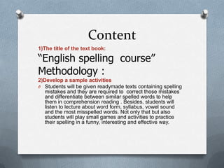 Content
1)The title of the text book:
“English spelling course”
Methodology :
2)Develop a sample activities
O Students will be given readymade texts containing spelling
mistakes and they are required to correct those mistakes
and differentiate between similar spelled words to help
them in comprehension reading . Besides, students will
listen to lecture about word form, syllabus, vowel sound
and the most misspelled words. Not only that but also
students will play small games and activities to practice
their spelling in a funny, interesting and effective way.
 