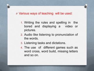 O Various ways of teaching will be used:
1. Writing the rules and spelling in the
bored and displaying a video or
pictures.
2. Audio like listening to pronunciation of
the words.
3. Listening tasks and dictations.
4. The use of different games such as
word cross, word build, missing letters
and so on.
 