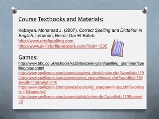 Course Textbooks and Materials:
Kobayaa. Mohamad J. (2007). Correct Spelling and Dictation in
English. Lebanon, Beirut: Dar El Rateb.
http://www.artofspelling.com
http://www.skillsforlifenetwork.com/?atk=1335
Games:
http://www.bbc.co.uk/schools/ks2bitesize/english/spelling_grammar/spe
lling/play.shtml
http://www.spellzone.com/games/against_clock/index.cfm?wordlist=119
http://www.spellzone.com/games/word_search/index.cfm?wordlist=119
&width=13&height=10
http://www.spellzone.com/games/bouncing_anagram/index.cfm?wordlis
t=119&speed=2
http://www.spellzone.com/games/witch/index.cfm?wordlist=119&speed
=2
 