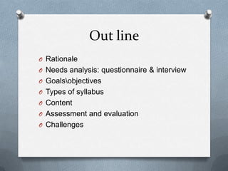 Out line
O Rationale
O Needs analysis: questionnaire & interview
O Goalsobjectives
O Types of syllabus
O Content
O Assessment and evaluation
O Challenges
 