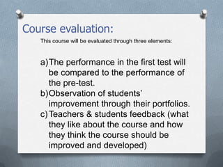 Course evaluation:
This course will be evaluated through three elements:
a)The performance in the first test will
be compared to the performance of
the pre-test.
b)Observation of students’
improvement through their portfolios.
c)Teachers & students feedback (what
they like about the course and how
they think the course should be
improved and developed)
 