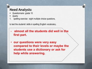 Need Analysis:
 Questionnaire :grade 10
 2parts:
1. spelling exercise : eight multiple choice questions,
to test the students' skills in spelling English vocabulary.
• almost all the students did well in the
first part.
• our questions were very easy
compared to their levels or maybe the
students use a dictionary or ask for
help while answering.
 