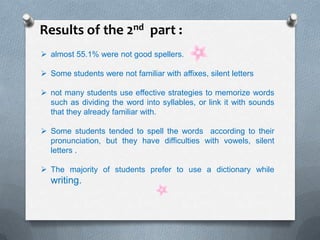 Results of the 2nd part :
 almost 55.1% were not good spellers.
 Some students were not familiar with affixes, silent letters
 not many students use effective strategies to memorize words
such as dividing the word into syllables, or link it with sounds
that they already familiar with.
 Some students tended to spell the words according to their
pronunciation, but they have difficulties with vowels, silent
letters .
 The majority of students prefer to use a dictionary while
writing.
 