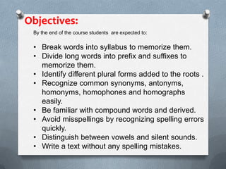By the end of the course students are expected to:
• Break words into syllabus to memorize them.
• Divide long words into prefix and suffixes to
memorize them.
• Identify different plural forms added to the roots .
• Recognize common synonyms, antonyms,
homonyms, homophones and homographs
easily.
• Be familiar with compound words and derived.
• Avoid misspellings by recognizing spelling errors
quickly.
• Distinguish between vowels and silent sounds.
• Write a text without any spelling mistakes.
Objectives:
 