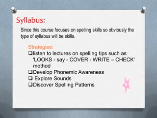Syllabus:
Since this course focuses on spelling skills so obviously the
type of syllabus will be skills.
Strategies:
listen to lectures on spelling tips such as
'LOOKS - say - COVER - WRITE – CHECK'
method
Develop Phonemic Awareness
 Explore Sounds
Discover Spelling Patterns
 