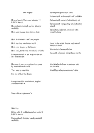 Our Prophet
He was born in Mecca, on Monday 12
Rabi’ul Awwal
His mother is Aminah and his father is
Abdullah
He is an orphaned since he was child
He is Muhammad SAW, our prophet
He is the best man in this world
He is very famous in the history
He is kind, handsome, patient and never lie
Everyone beliefe it, not only moslem but
also non-moslem
His name is always mentioned everyday
by moslem in this world
They want to meet him
It is one of their big dream
Lets great to him, our beloved prophet
Muhammad SAW
May Allah accept our du’a
Nabi kita
Beliau lahir di Mekkah pada hari senin 12
Rabi’ul Awwal
Ibunya adalah Aminah, bapaknya adalah
Abdullah
Beliau yatim-piatu sejak kecil
Beliau adalah Muhammad SAW, nabi kita
Beliau adalah orang terbaik di dunia ini
Beliau adalah orang paling terkenal dalam
sejarah
Beliau baik, rupawan, sabar dan tidak
pernah bohong
Nama beliau selalu disebut oleh orang2
muslim di dunia
Mereka ingin bertemu beliau
Itu adalah salah satu mimpi besar mereka
Mari kita bershalawat kepadanya, nabi
tercinta kita
Mudah2an Allah menerima do’a kita
 