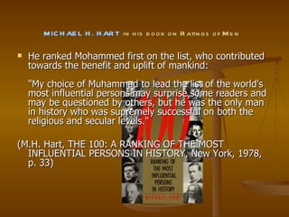   MICHAEL H. HART  in his book on Ratings of Men  He ranked Mohammed first on the list, who contributed towards the benefit and uplift of mankind: "My choice of Muhammad to lead the list of the world's most influential persons may surprise some readers and may be questioned by others, but he was the only man in history who was supremely successful on both the religious and secular levels."  (M.H. Hart, THE 100: A RANKING OF THE MOST INFLUENTIAL PERSONS IN HISTORY, New York, 1978, p. 33) 