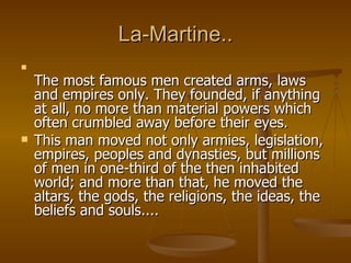 La-Martine.. The most famous men created arms, laws and empires only. They founded, if anything at all, no more than material powers which often crumbled away before their eyes.  This man moved not only armies, legislation, empires, peoples and dynasties, but millions of men in one-third of the then inhabited world; and more than that, he moved the altars, the gods, the religions, the ideas, the beliefs and souls....  
