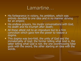 Lamartine… His forbearance in victory, his ambition, which was entirely devoted to one idea and in no manner striving for an empire;  His endless prayers, his mystic conversations with God, his death and his triumph after death;  All these attest not to an imposture but to a firm conviction which gave him the power to restore a dogma.  This dogma was two-fold, the unity of God and the immateriality of God; the former telling what God is, the latter telling what God is not; the one overthrowing false gods with the sword, the other starting an idea with the words. 