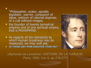 (Alphonse de Lamartine, HISTOIRE DE LA TURQUIE, Paris, 1854, Vol. II, pp 276-277) "Philosopher, orator, apostle, legislator, warrior, conqueror of ideas, restorer of rational dogmas, of a cult without images,  the founder of twenty terrestrial empires and of one spiritual empire, that is MUHAMMAD. As regards all the standards by which Human Greatness may be measured, we may well ask,  IS THERE ANY MAN GREATER THAN HE?" 