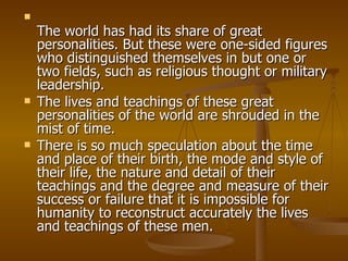 The world has had its share of great personalities. But these were one-sided figures who distinguished themselves in but one or two fields, such as religious thought or military leadership.  The lives and teachings of these great personalities of the world are shrouded in the mist of time. There is so much speculation about the time and place of their birth, the mode and style of their life, the nature and detail of their teachings and the degree and measure of their success or failure that it is impossible for humanity to reconstruct accurately the lives and teachings of these men. 