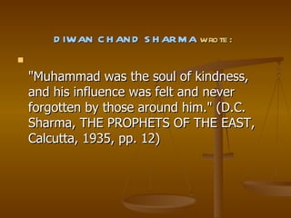 DIWAN CHAND SHARMA  wrote: "Muhammad was the soul of kindness, and his influence was felt and never forgotten by those around him." (D.C. Sharma, THE PROPHETS OF THE EAST, Calcutta, 1935, pp. 12) 