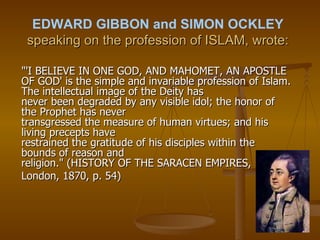 EDWARD GIBBON and SIMON OCKLEY  speaking on the profession of ISLAM, wrote: "'I BELIEVE IN ONE GOD, AND MAHOMET, AN APOSTLE OF GOD' is the simple and invariable profession of Islam. The intellectual image of the Deity has never been degraded by any visible idol; the honor of the Prophet has never transgressed the measure of human virtues; and his living precepts have restrained the gratitude of his disciples within the bounds of reason and religion." (HISTORY OF THE SARACEN EMPIRES,  London, 1870, p. 54) 