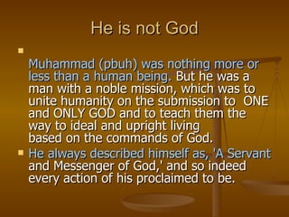 He is not God Muhammad (pbuh) was nothing more or less than a human being.  But he was a man with a noble mission, which was to unite humanity on the submission to  ONE and ONLY GOD and to teach them the way to ideal and upright living based on the commands of God.  He always described himself as, 'A Servant and Messenger of God,' and so indeed every action of his proclaimed to be. 