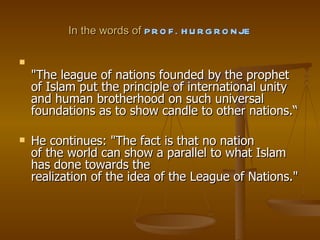 In the words of  PROF. HURGRONJE "The league of nations founded by the prophet of Islam put the principle of international unity and human brotherhood on such universal foundations as to show candle to other nations.“ He continues: "The fact is that no nation of the world can show a parallel to what Islam has done towards the realization of the idea of the League of Nations." 