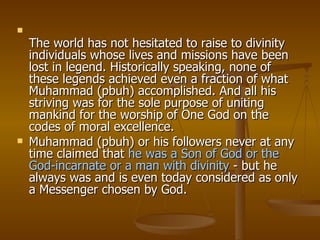 The world has not hesitated to raise to divinity individuals whose lives and missions have been lost in legend. Historically speaking, none of these legends achieved even a fraction of what Muhammad (pbuh) accomplished. And all his striving was for the sole purpose of uniting mankind for the worship of One God on the codes of moral excellence.  Muhammad (pbuh) or his followers never at any time claimed that  he was a Son of God or the God-incarnate or a man with divinity  - but he always was and is even today considered as only a Messenger chosen by God. 