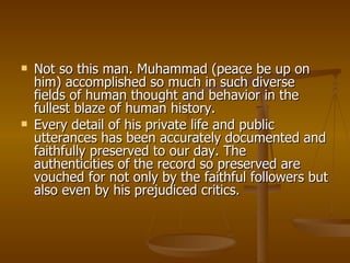 Not so this man. Muhammad (peace be up on him) accomplished so much in such diverse fields of human thought and behavior in the fullest blaze of human history.  Every detail of his private life and public utterances has been accurately documented and faithfully preserved to our day. The authenticities of the record so preserved are vouched for not only by the faithful followers but also even by his prejudiced critics. 