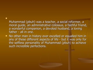 Muhammad (pbuh) was a teacher, a social reformer, a moral guide, an administrative colossus, a faithful friend, a wonderful companion, a devoted husband, a loving father - all in one.  No other man in history ever excelled or equalled him in any of these different aspects of life - but it was only for the selfless personality of Muhammad (pbuh) to achieve such incredible perfections. 