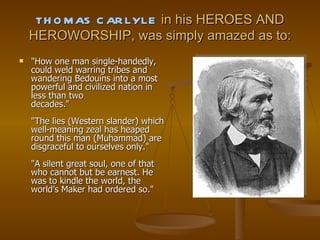 THOMAS CARLYLE  in his HEROES AND HEROWORSHIP, was simply amazed as to: "How one man single-handedly, could weld warring tribes and wandering Bedouins into a most powerful and civilized nation in less than two decades." "The lies (Western slander) which well-meaning zeal has heaped round this man (Muhammad) are disgraceful to ourselves only." "A silent great soul, one of that who cannot but be earnest. He was to kindle the world, the world’s Maker had ordered so." 