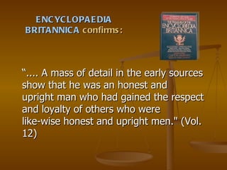 ENCYCLOPAEDIA BRITANNICA  confirms: “ .... A mass of detail in the early sources show that he was an honest and upright man who had gained the respect and loyalty of others who were like-wise honest and upright men." (Vol. 12) 