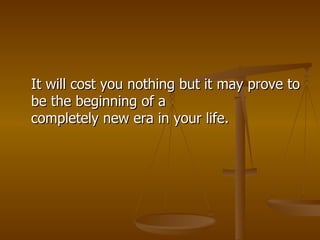 It will cost you nothing but it may prove to be the beginning of a completely new era in your life. 