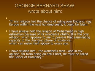 GEORGE BERNARD SHAW  wrote about him: "If any religion had the chance of ruling over England, nay Europe within the next hundred years, it could be Islam." I have always held the religion of Muhammad in high estimation because of its wonderful vitality. It is the only religion, which appears to me to possess that assimilating capacity to the changing phase of existence, which can make itself appeal to every age.  I have studied him - the wonderful man - and in my opinion, far from being an anti-Christ, he must be called the Savior of Humanity." 