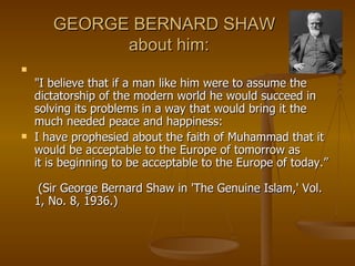 "I believe that if a man like him were to assume the dictatorship of the modern world he would succeed in solving its problems in a way that would bring it the much needed peace and happiness:  I have prophesied about the faith of Muhammad that it would be acceptable to the Europe of tomorrow as it is beginning to be acceptable to the Europe of today.”  (Sir George Bernard Shaw in 'The Genuine Islam,' Vol. 1, No. 8, 1936.) GEORGE BERNARD SHAW   about him: 