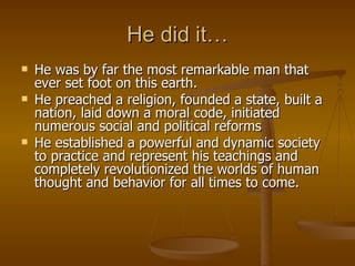 He did it… He was by far the most remarkable man that ever set foot on this earth.  He preached a religion, founded a state, built a nation, laid down a moral code, initiated numerous social and political reforms He established a powerful and dynamic society to practice and represent his teachings and completely revolutionized the worlds of human thought and behavior for all times to come. 