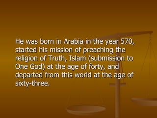 He was born in Arabia in the year 570, started his mission of preaching the religion of Truth, Islam (submission to One God) at the age of forty, and departed from this world at the age of sixty-three.  